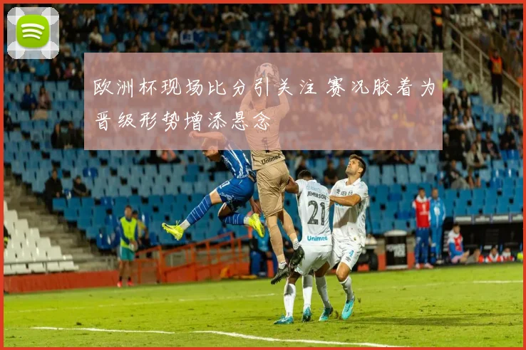 欧洲杯现场比分引关注 赛况胶着为晋级形势增添悬念