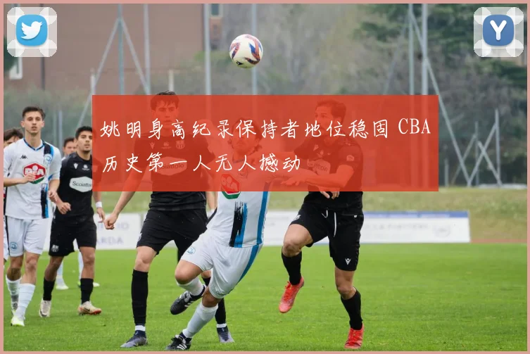 姚明身高纪录保持者地位稳固 CBA历史第一人无人撼动