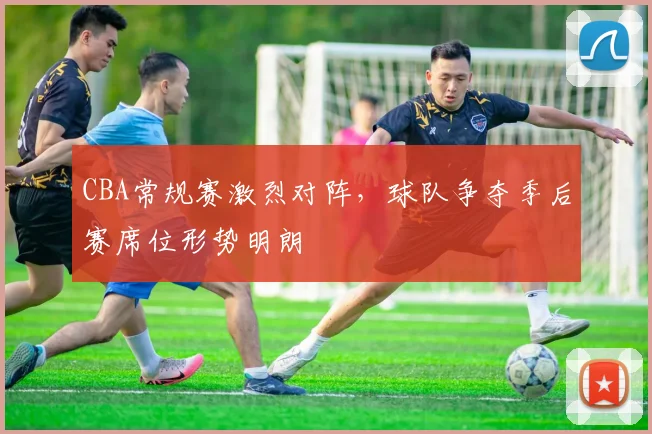CBA常规赛激烈对阵,球队争夺季后赛席位形势明朗