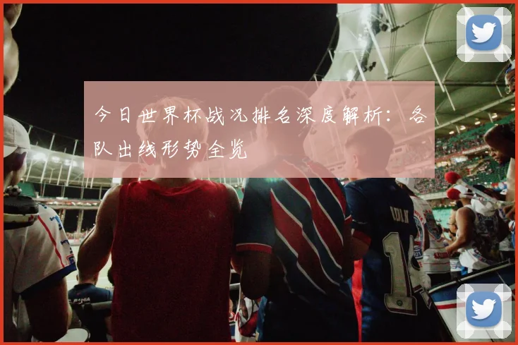 今日世界杯战况排名深度解析：各队出线形势全览