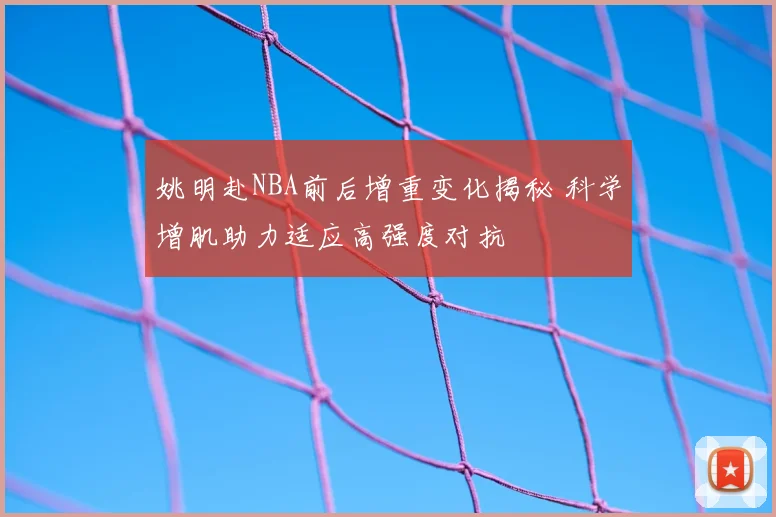 姚明赴NBA前后增重变化揭秘 科学增肌助力适应高强度对抗